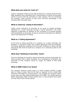 What does one mean by ‘Lock-in’?

‘Lock-in’ indicates a freeze on the sale of shares for a certain period of time.
SEBI guidelines have stipulated lock-in requirements on shares of promoters
mainly to ensure that the promoters or main persons, who are controlling
the company, shall continue to hold some minimum percentage in the
company after the public issue.


What is meant by ‘Listing of Securities’?

Listing means admission of securities of an issuer to trading privileges
(dealings) on a stock exchange through a formal agreement. The prime
objective of admission to dealings on the exchange is to provide liquidity
and marketability to securities, as also to provide a mechanism for effective
control and supervision of trading.


What is a ‘Listing Agreement’?

At the time of listing securities of a company on a stock exchange, the
company is required to enter into a listing agreement with the exchange.
The listing agreement specifies the terms and conditions of listing and the
disclosures that shall be made by a company on a continuous basis to the
exchange.


What does ‘Delisting of securities’ mean?

The term ‘Delisting of securities’ means permanent removal of securities of a
listed company from a stock exchange. As a consequence of delisting, the
securities of that company would no longer be traded at that stock
exchange.


What is SEBI’s Role in an Issue?

Any company making a public issue or a listed company making a rights
issue of value of more than Rs 50 lakh is required to file a draft offer
document with SEBI for its observations. The company can proceed further
on the issue only after getting observations from SEBI. The validity period of
SEBI’s observation letter is three months only i.e. the company has to open
its issue within three months period.




                                       24
 