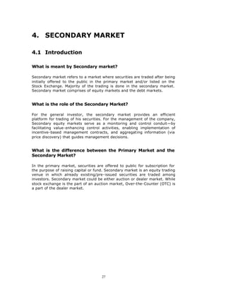 4. SECONDARY MARKET

4.1 Introduction

What is meant by Secondary market?

Secondary market refers to a market where securities are traded after being
initially offered to the public in the primary market and/or listed on the
Stock Exchange. Majority of the trading is done in the secondary market.
Secondary market comprises of equity markets and the debt markets.


What is the role of the Secondary Market?

For the general investor, the secondary market provides an efficient
platform for trading of his securities. For the management of the company,
Secondary equity markets serve as a monitoring and control conduit—by
facilitating value-enhancing control activities, enabling implementation of
incentive-based management contracts, and aggregating information (via
price discovery) that guides management decisions.


What is the difference between the Primary Market and the
Secondary Market?

In the primary market, securities are offered to public for subscription for
the purpose of raising capital or fund. Secondary market is an equity trading
venue in which already existing/pre-issued securities are traded among
investors. Secondary market could be either auction or dealer market. While
stock exchange is the part of an auction market, Over-the-Counter (OTC) is
a part of the dealer market.




                                     27
 