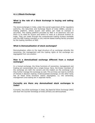 4.1.1 Stock Exchange


What is the role of a Stock Exchange in buying and selling
shares?

The stock exchanges in India, under the overall supervision of the regulatory
authority, the Securities and Exchange Board of India (SEBI), provide a
trading platform, where buyers and sellers can meet to transact in
securities. The trading platform provided by NSE is an electronic one and
there is no need for buyers and sellers to meet at a physical location to
trade. They can trade through the computerized trading screens available
with the NSE trading members or the internet based trading facility provided
by the trading members of NSE.


What is Demutualisation of stock exchanges?

Demutualisation refers to the legal structure of an exchange whereby the
ownership, the management and the trading rights at the exchange are
segregated from one another.


How is a demutualised exchange different from a mutual
exchange?

In a mutual exchange, the three functions of ownership, management and
trading are concentrated into a single Group. Here, the broker members of
the exchange are both the owners and the traders on the exchange and
they further manage the exchange as well. This at times can lead to conflicts
of interest in decision making. A demutualised exchange, on the other hand,
has all these three functions clearly segregated, i.e. the ownership,
management and trading are in separate hands.


Currently are there any demutualised stock exchanges in
India?

Currently, two stock exchanges in India, the National Stock Exchange (NSE)
and Over the Counter Exchange of India (OTCEI) are demutualised.




                                     28
 
