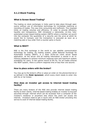 4.1.2 Stock Trading


What is Screen Based Trading?

The trading on stock exchanges in India used to take place through open
outcry without use of information technology for immediate matching or
recording of trades. This was time consuming and inefficient. This imposed
limits on trading volumes and efficiency. In order to provide efficiency,
liquidity and transparency, NSE introduced a nationwide, on-line, fully-
automated screen based trading system (SBTS) where a member can punch
into the computer the quantities of a security and the price at which he
would like to transact, and the transaction is executed as soon as a
matching sale or buy order from a counter party is found.


What is NEAT?

NSE is the first exchange in the world to use satellite communication
technology for trading. Its trading system, called National Exchange for
Automated Trading (NEAT), is a state of-the-art client server based
application. At the server end all trading information is stored in an in-
memory database to achieve minimum response time and maximum system
availability for users. It has uptime record of 99.7%. For all trades entered
into NEAT system, there is uniform response time of less than one second.


How to place orders with the broker?

You may go to the broker’s office or place an order on the phone/internet or
as defined in the Model Agreement, which every client needs to enter into
with his or her broker.


How does an investor get access to internet based trading
facility?

There are many brokers of the NSE who provide internet based trading
facility to their clients. Internet based trading enables an investor to buy/sell
securities through internet which can be accessed from a computer at the
investor’s residence or anywhere else where the client can access the
internet. Investors need to get in touch with an NSE broker providing this
service to avail of internet based trading facility.




                                       29
 