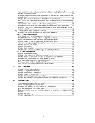 How does an investor get access to internet based trading facility?.....................29
        What is a Contract Note?.........................................................................................................30
        What details are required to be mentioned on the contract note issued by the
        stock broker?................................................................................................................................30
        What is the maximum brokerage that a broker can charge?...................................30
        Why should one trade on a recognized stock exchange only for buying/selling
        shares?............................................................................................................................................31
        How to know if the broker or sub broker is registered?..............................................31
        What precautions must one take before investing in the stock markets?...........31
        What Do’s and Don’ts should an investor bear in mind when investing in the
        stock markets?............................................................................................................................32
 4.2        PRODUCTS IN THE S ECONDARY MARKETS ..........................................................................34
        What are the products dealt in the Secondary Markets?............................................34
     4.2.1          Equity Investment....................................................................................................36
        Why should one invest in equities in particular?............................................................36
        What has been the average return on Equities in India? ...........................................36
        Which are the factors that influence the price of a stock?.........................................37
        What is meant by the terms Growth Stock / Value Stock? .......................................37
        How can one acquire equity shares?..................................................................................38
        What is Bid and Ask price?.....................................................................................................38
        What is a Portfolio?....................................................................................................................39
        What is Diversification?............................................................................................................39
        What are the advantages of having a diversified portfolio?......................................39
     4.2.2. Debt Investment..........................................................................................................40
        What is a ‘Debt Instrument’?.................................................................................................40
        What are the features of debt instruments?....................................................................40
        What is meant by ‘Interest’ payable by a debenture or a bond?............................41
        What are the Segments in the Debt Market in India? .................................................41
        Who are the Participants in the Debt Market?................................................................41
        Are bonds rated for their credit quality? ...........................................................................41
        How can one acquire securities in the debt market?...................................................41

5.      DERIVATIVES .......................................................................................................................42
        What are Types of Derivatives?............................................................................................42
        What is an ‘Option Premium’? ...............................................................................................42
        What is ‘Commodity Exchange’? ..........................................................................................43
        What is meant by ‘Commodity’?...........................................................................................43
        What is Commodity derivatives market? ..........................................................................43
        What is the difference between Commodity and Financial derivatives?...............43

6.      DEPOSITORY .........................................................................................................................44
        How is a depository similar to a bank?..............................................................................44
        Which are the depositories in India?..................................................................................44
        What are the benefits of participation in a depository? ..............................................44
        Who is a Depository Participant (DP)?...............................................................................45
        Does one need to keep any minimum balance of securities in his account with
        his DP? ............................................................................................................................................45
        What is an ISIN?.........................................................................................................................45
        What is a Custodian?.................................................................................................................45




                                                                           3
 
