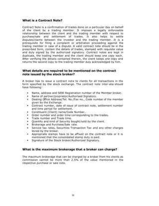 What is a Contract Note?

Contract Note is a confirmation of trades done on a particular day on behalf
of the client by a trading member. It imposes a legally enforceable
relationship between the client and the trading member with respect to
purchase/sale and settlement of trades. It also helps to settle
disputes/claims between the investor and the trading member. It is a
prerequisite for filing a complaint or arbitration proceeding against the
trading member in case of a dispute. A valid contract note should be in the
prescribed form, contain the details of trades, stamped with requisite value
and duly signed by the authorized signatory. Contract notes are kept in
duplicate, the trading member and the client should keep one copy each.
After verifying the details contained therein, the client keeps one copy and
returns the second copy to the trading member duly acknowledged by him.


What details are required to be mentioned on the contract
note issued by the stock broker?

A broker has to issue a contract note to clients for all transactions in the
form specified by the stock exchange. The contract note inter-alia should
have following:

   §   Name, address and SEBI Registration number of the Member broker.
   §   Name of partner/proprietor/Authorised Signatory.
   §   Dealing Office Address/Tel. No./Fax no., Code number of the member
       given by the Exchange.
   §   Contract number, date of issue of contract note, settlement number
       and time period for settlement.
   §   Constituent (Client) name/Code Number.
   §   Order number and order time corresponding to the trades.
   §   Trade number and Trade time.
   §   Quantity and kind of Security bought/sold by the client.
   §   Brokerage and Purchase/Sale rate.
   §   Service tax rates, Securities Transaction Tax and any other charges
       levied by the broker.
   §   Appropriate stamps have to be affixed on the contract note or it is
       mentioned that the consolidated stamp duty is paid.
   §   Signature of the Stock broker/Authorized Signatory.


What is the maximum brokerage that a broker can charge?

The maximum brokerage that can be charged by a broker from his clients as
commission cannot be more than 2.5% of the value mentioned in the
respective purchase or sale note.




                                     30
 
