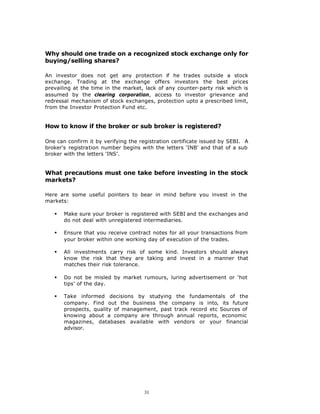 Why should one trade on a recognized stock exchange only for
buying/selling shares?

An investor does not get any protection if he trades outside a stock
exchange. Trading at the exchange offers investors the best prices
prevailing at the time in the market, lack of any counter-party risk which is
assumed by the clearing corporation, access to investor grievance and
redressal mechanism of stock exchanges, protection upto a prescribed limit,
from the Investor Protection Fund etc.


How to know if the broker or sub broker is registered?

One can confirm it by verifying the registration certificate issued by SEBI. A
broker's registration number begins with the letters ‘INB’ and that of a sub
broker with the letters ‘INS’.


What precautions must one take before investing in the stock
markets?

Here are some useful pointers to bear in mind before you invest in the
markets:

   §   Make sure your broker is registered with SEBI and the exchanges and
       do not deal with unregistered intermediaries.

   §   Ensure that you receive contract notes for all your transactions from
       your broker within one working day of execution of the trades.

   §   All investments carry risk of some kind. Investors should always
       know the risk that they are taking and invest in a manner that
       matches their risk tolerance.

   §   Do not be misled by market rumours, luring advertisement or ‘hot
       tips’ of the day.

   §   Take informed decisions by studying the fundamentals of the
       company. Find out the business the company is into, its future
       prospects, quality of management, past track record etc Sources of
       knowing about a company are through annual reports, economic
       magazines, databases available with vendors or your financial
       advisor.




                                      31
 