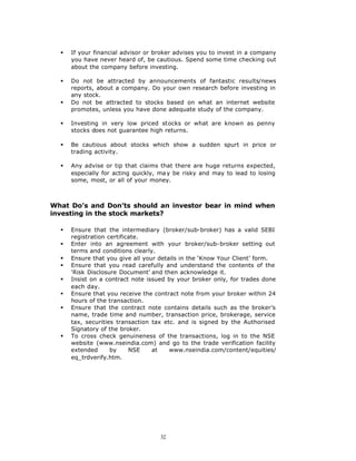 §   If your financial advisor or broker advises you to invest in a company
      you have never heard of, be cautious. Spend some time checking out
      about the company before investing.

  §   Do not be attracted by announcements of fantastic results/news
      reports, about a company. Do your own research before investing in
      any stock.
  §   Do not be attracted to stocks based on what an internet website
      promotes, unless you have done adequate study of the company.

  §   Investing in very low priced stocks or what are known as penny
      stocks does not guarantee high returns.

  §   Be cautious about stocks which show a sudden spurt in price or
      trading activity.

  §   Any advise or tip that claims that there are huge returns expected,
      especially for acting quickly, ma y be risky and may to lead to losing
      some, most, or all of your money.



What Do’s and Don’ts should an investor bear in mind when
investing in the stock markets?

  §   Ensure that the intermediary (broker/sub-broker) has a valid SEBI
      registration certificate.
  §   Enter into an agreement with your broker/sub-broker setting out
      terms and conditions clearly.
  §   Ensure that you give all your details in the ‘Know Your Client’ form.
  §   Ensure that you read carefully and understand the contents of the
      ‘Risk Disclosure Document’ and then acknowledge it.
  §   Insist on a contract note issued by your broker only, for trades done
      each day.
  §   Ensure that you receive the contract note from your broker within 24
      hours of the transaction.
  §   Ensure that the contract note contains details such as the broker’s
      name, trade time and number, transaction price, brokerage, service
      tax, securities transaction tax etc. and is signed by the Authorised
      Signatory of the broker.
  §   To cross check genuineness of the transactions, log in to the NSE
      website (www.nseindia.com) and go to the trade verification facility
      extended      by     NSE    at    www.nseindia.com/content/equities/
      eq_trdverify.htm.




                                    32
 