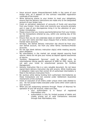 §   Issue account payee cheques/demand drafts in the name of your
    broker only, as it appears on the contract note/SEBI registration
    certificate of the broker.
§   While delivering shares to your broker to meet your obligations,
    ensure that the delivery instructions are made only to the designated
    account of your broker only.
§   Insist on periodical statement of accounts of funds and securities
    from your broker. Cross check and reconcile your accounts promptly
    and in case of any discrepancies bring it to the attention of your
    broker immediately.
§   Please ensure that you receive payments/deliveries from your broker,
    for the transactions entered by you, within one working day of the
    payout date.
§   Ensure that you do not undertake deals on behalf of others or trade
    on your own name and then issue cheques from a family members’/
    friends’ bank accounts.
§   Similarly, the Demat delivery instruction slip should be from your
    own Demat account, not from any other family members’/friends’
    accounts.
§   Do not sign blank delivery instruction slip(s) while meeting security
    payin obligation.
§   No intermediary in the market can accept deposit assuring fixed
    returns. Hence do not give your money as deposit against assurances
    of returns.
§   ‘Portfolio Management Services’ could be offered only by
    intermediaries having specific approval of SEBI for PMS. Hence, do
    not part your funds to unauthorized persons for Portfolio
    Management.
§   Delivery Instruction Slip is a very valuable document. Do not leave
    signed blank delivery instruction slip with anyone. While meeting pay
    in obligation make sure that correct ID of authorised intermediary is
    filled in the Delivery Instruction Form.
§   Be cautious while taking funding form authorised intermediaries as
    these transactions are not covered under Settlement Guarantee
    mechanisms of the exchange.
§   Insist on execution of all orders under unique client code allotted to
    you. Do not accept trades executed under some other client code to
    your account.
§   When you are authorising someone through ‘Power of Attorney’ for
    operation of your DP account, make sure that:
                 § your authorization is in favour of registered
                    intermediary only.
                 § authorisation is only for limited purpose of debits and
                    credits arising out of valid transactions executed
                    through that intermediary only.




                                  33
 