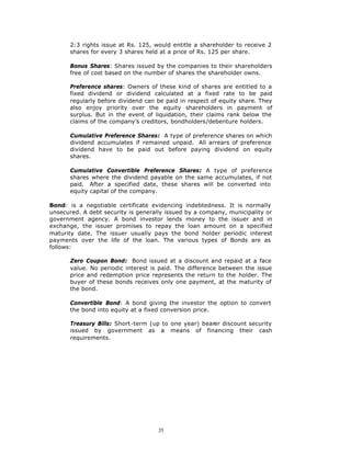 2:3 rights issue at Rs. 125, would entitle a shareholder to receive 2
       shares for every 3 shares held at a price of Rs. 125 per share.

       Bonus Shares: Shares issued by the companies to their shareholders
       free of cost based on the number of shares the shareholder owns.

       Preference shares: Owners of these kind of shares are entitled to a
       fixed dividend or dividend calculated at a fixed rate to be paid
       regularly before dividend can be paid in respect of equity share. They
       also enjoy priority over the equity shareholders in payment of
       surplus. But in the event of liquidation, their claims rank below the
       claims of the company’s creditors, bondholders/debenture holders.

       Cumulative Preference Shares: A type of preference shares on which
       dividend accumulates if remained unpaid. All arrears of preference
       dividend have to be paid out before paying dividend on equity
       shares.

       Cumulative Convertible Preference Shares: A type of preference
       shares where the dividend payable on the same accumulates, if not
       paid. After a specified date, these shares will be converted into
       equity capital of the company.

Bond: is a negotiable certificate evidencing indebtedness. It is normally
unsecured. A debt security is generally issued by a company, municipality or
government agency. A bond investor lends money to the issuer and in
exchange, the issuer promises to repay the loan amount on a specified
maturity date. The issuer usually pays the bond holder periodic interest
payments over the life of the loan. The various types of Bonds are as
follows:

       Zero Coupon Bond: Bond issued at a discount and repaid at a face
       value. No periodic interest is paid. The difference between the issue
       price and redemption price represents the return to the holder. The
       buyer of these bonds receives only one payment, at the maturity of
       the bond.

       Convertible Bond: A bond giving the investor the option to convert
       the bond into equity at a fixed conversion price.

       Treasury Bills: Short-term (up to one year) bearer discount security
       issued by government as a means of financing their cash
       requirements.




                                     35
 