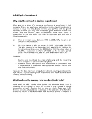 4.2.1 Equity Investment


Why should one invest in equities in particular?

When you buy a share of a company you become a shareholder in that
company. Shares are also known as Equities. Equities have the potential to
increase in value over time. It also provides your portfolio with the growth
necessary to reach your long term investment goals. Research studies have
proved that the equities have outperformed most other forms of
investments in the long term. This may be illustrated with the help of
following examples:

a)       Over a 15 year period between 1990 to 2005, Nifty has given an
         annualised return of 17%.

b)       Mr. Raju invests in Nifty on January 1, 2000 (index value 1592.90).
         The Nifty value as of end December 2005 was 2836.55. Holding this
         investment over this period Jan 2000 to Dec 2005 he gets a return of
         78.07%. Investment in shares of ONGC Ltd for the same period
         gave a return of 465.86%, SBI 301.17% and Reliance 281.42%.

Therefore,

     §   Equities are considered the most challenging and the rewarding,
         when compared to other investment options.
     §   Research studies have proved that investments in some shares with
         a longer tenure of investment have yielded far superio r returns than
         any other investment.

However, this does not mean all equity investments would guarantee similar
high returns. Equities are high risk investments. One needs to study them
carefully before investing.


What has been the average return on Equities in India?

Since 1990 till date, Indian stock market has returned about 17% to
investors on an average in terms of increase in share prices or capital
appreciation annually. Besides that on average stocks have paid 1.5%
dividend annually. Dividend is a percentage of the face value of a share that
a company returns to its shareholders from its annual profits. Compared to




                                       36
 