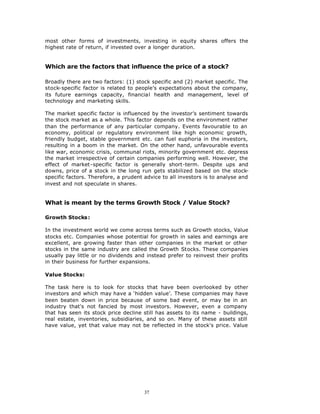 most other forms of investments, investing in equity shares offers the
highest rate of return, if invested over a longer duration.


Which are the factors that influence the price of a stock?

Broadly there are two factors: (1) stock specific and (2) market specific. The
stock-specific factor is related to people’s expectations about the company,
its future earnings capacity, financial health and management, level of
technology and marketing skills.

The market specific factor is influenced by the investor’s sentiment towards
the stock market as a whole. This factor depends on the environment rather
than the performance of any particular company. Events favourable to an
economy, political or regulatory environment like high economic growth,
friendly budget, stable government etc. can fuel euphoria in the investors,
resulting in a boom in the market. On the other hand, unfavourable events
like war, economic crisis, communal riots, minority government etc. depress
the market irrespective of certain companies performing well. However, the
effect of market-specific factor is generally short-term. Despite ups and
downs, price of a stock in the long run gets stabilized based on the stock-
specific factors. Therefore, a prudent advice to all investors is to analyse and
invest and not speculate in shares.


What is meant by the terms Growth Stock / Value Stock?

Growth Stocks :

In the investment world we come across terms such as Growth stocks, Value
stocks etc. Companies whose potential for growth in sales and earnings are
excellent, are growing faster than other companies in the market or other
stocks in the same industry are called the Growth Stocks. These companies
usually pay little or no dividends and instead prefer to reinvest their profits
in their business for further expansions.

Value Stocks:

The task here is to look for stocks that have been overlooked by other
investors and which may have a ‘hidden value’. These companies may have
been beaten down in price because of some bad event, or may be in an
industry that's not fancied by most investors. However, even a company
that has seen its stock price decline still has assets to its name - buildings,
real estate, inventories, subsidiaries, and so on. Many of these assets still
have value, yet that value may not be reflected in the stock's price. Value




                                       37
 