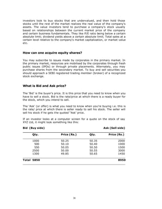 investors look to buy stocks that are undervalued, and then hold those
stocks until the rest of the market realizes the real value of the company's
assets. The value investors tend to purchase a company's stock usually
based on relationships between the current market price of the company
and certain business fundamentals. They like P/E ratio being below a certain
absolute limit; dividend yields above a certain absolute limit; Total sales at a
certain level relative to the company's market capitalization, or market value
etc.


How can one acquire equity shares?

You may subscribe to issues made by corporates in the primary market. In
the primary market, resources are mobilised by the corporates through fresh
public issues (IPOs) or through private placements. Alternately, you may
purchase shares from the secondary market. To buy and sell securities you
should approach a SEBI registered trading member (broker) of a recognized
stock exchange.


What is Bid and Ask price?

The ‘Bid’ is the buyer’s price. It is this price that you need to know when you
have to sell a stock. Bid is the rate/price at which there is a ready buyer for
the stock, which you intend to sell.

The ‘Ask’ (or offer) is what you need to know when you're buying i.e. this is
the rate/ price at which there is seller ready to sell his stock. The seller will
sell his stock if he gets the quoted “Ask’ price.

If an investor looks at a computer screen for a quote on the stock of say
XYZ Ltd, it might look something like this:

Bid (Buy side)                                  Ask (Sell side)
______________________________________________________
      Qty.             Price (Rs.)      Qty.       Price (Rs.)
_____________________________________________________________
      1000             50.25            50.35             2000
       500             50.10            50.40             1000
       550             50.05            50.50             1500
      2500             50.00            50.55             3000
      1300             49.85            50.65             1450
_____________________________________________________________
Total 5850                                                8950
_____________________________________________________________




                                       38
 