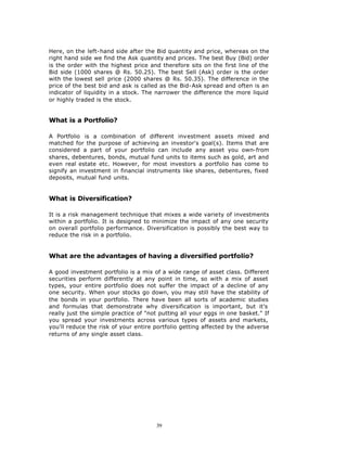 Here, on the left-hand side after the Bid quantity and price, whereas on the
right hand side we find the Ask quantity and prices. The best Buy (Bid) order
is the order with the highest price and therefore sits on the first line of the
Bid side (1000 shares @ Rs. 50.25). The best Sell (Ask) order is the order
with the lowest sell price (2000 shares @ Rs. 50.35). The difference in the
price of the best bid and ask is called as the Bid-Ask spread and often is an
indicator of liquidity in a stock. The narrower the difference the more liquid
or highly traded is the stock.


What is a Portfolio?

A Portfolio is a combination of different investment assets mixed and
matched for the purpose of achieving an investor's goal(s). Items that are
considered a part of your portfolio can include any asset you own-from
shares, debentures, bonds, mutual fund units to items such as gold, art and
even real estate etc. However, for most investors a portfolio has come to
signify an investment in financial instruments like shares, debentures, fixed
deposits, mutual fund units.


What is Diversification?

It is a risk management technique that mixes a wide variety of investments
within a portfolio. It is designed to minimize the impact of any one security
on overall portfolio performance. Diversification is possibly the best way to
reduce the risk in a portfolio.


What are the advantages of having a diversified portfolio?

A good investment portfolio is a mix of a wide range of asset class. Different
securities perform differently at any point in time, so with a mix of asset
types, your entire portfolio does not suffer the impact of a decline of any
one security. When your stocks go down, you may still have the stability of
the bonds in your portfolio. There have been all sorts of academic studies
and formulas that demonstrate why diversification is important, but it's
really just the simple practice of "not putting all your eggs in one basket." If
you spread your investments across various types of assets and markets,
you'll reduce the risk of your entire portfolio getting affected by the adverse
returns of any single asset class.




                                       39
 