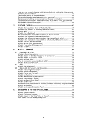 How can one convert physical holding into electronic holding i.e. how can one
       dematerialise securities?.........................................................................................................46
       Can odd lot shares be dematerialised?..............................................................................46
       Do dematerialised shares have distinctive numbers?..................................................46
       Can electronic holdings be converted into Physical certificates?.............................46
       Can one dematerialise his debt instruments, mutual fund units, government
       securities in his demat account?..........................................................................................46

7.     MUTUAL FUNDS...................................................................................................................47
       What is the Regulatory Body for Mutual Funds?............................................................47
       What are the benefits of investing in Mutual Funds?...................................................47
       What is NAV?................................................................................................................................48
       What is Entry/Exit Load? .........................................................................................................48
       Are there any risks involved in investing in Mutual Funds?......................................48
       What are the different types of Mutual funds? ...............................................................49
       What are the different investment plans that Mutual Funds offer?........................52
       What are the rights that are available to a Mutual Fund holder in India?...........52
       What is a Fund Offer document?..........................................................................................53
       What is Active Fund Management?.....................................................................................53
       What is Passive Fund Management?...................................................................................54
       What is an ETF?...........................................................................................................................56

8.     MISCELLANEOUS ...............................................................................................................57
 8.1      CORPORATE ACTIONS ..............................................................................................................57
       What are Corporate Actions?.................................................................................................57
       What is meant by ‘Dividend’ declared by companies?.................................................57
       What is meant by Dividend yield?.......................................................................................58
       What is a Stock Split?...............................................................................................................58
       Why do companies announce Stock Split?.......................................................................59
       What is Buyback of Shares?...................................................................................................60
 8.2      INDEX ............................................................................................................................................60
       What is the Nifty index?...........................................................................................................60
 8.3      CLEARING & S ETTLEMENT AND R EDRESSAL.......................................................................61
       What is a Clearing Corporation?...........................................................................................61
       What is Rolling Settlement? ...................................................................................................61
       What is Pay-in and Pay-out?..................................................................................................61
       What is an Auction?...................................................................................................................62
       What is a Book-closure/Record date?................................................................................62
       What is a No -delivery period?...............................................................................................62
       What is an Ex-dividend date?................................................................................................62
       What is an Ex-date?..................................................................................................................63
       What recourses are available to investor/client for redressing his grievances?63
       What is Arbitration?...................................................................................................................63
       What is an Investor Protection Fund?................................................................................63

9.     CONCEPTS & MODES OF ANALYSIS ....................................................................64
       What is Simple Interest? .........................................................................................................64
       What is Compound Interest?.................................................................................................65
       What is meant by the Time Value of Money? ..................................................................67
       How is time value of money computed?...........................................................................70




                                                                          4
 