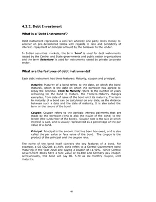 4.2.2. Debt Investment

What is a ‘Debt Instrument’?

Debt instrument represents a contract whereby one party lends money to
another on pre-determined terms with regards to rate and periodicity of
interest, repayment of principal amount by the borrower to the lender.

In Indian securities markets, the term ‘bond’ is used for debt instruments
issued by the Central and State governments and public sector organizations
and the term ‘debenture’ is used for instruments issued by private corporate
sector.


What are the features of debt instruments?

Each debt instrument has three features: Maturity, coupon and principal.

       Maturity: Maturity of a bond refers to the date, on which the bond
       matures, which is the date on which the borrower has agreed to
       repay the principal. Term-to-Maturity refers to the number of years
       remaining for the bond to mature. The Term-to-Maturity changes
       everyday, from date of issue of the bond until its maturity. The term
       to maturity of a bond can be calculated on any date, as the distance
       between such a date and the date of maturity. It is also called the
       term or the tenure of the bond.

       Coupon: Coupon refers to the periodic interest payments that are
       made by the borrower (who is also the issuer of the bond) to the
       lender (the subscriber of the bond). Coupon rate is the rate at which
       interest is paid, and is usually represented as a percentage of the par
       value of a bond.

       Principal: Principal is the amount that has been borrowed, and is also
       called the par value or face value of the bond. The coupon is the
       product of the principal and the coupon rate.

The name of the bond itself conveys the key features of a bond. For
example, a GS CG2008 11.40% bond refers to a Central Government bond
maturing in the year 2008 and paying a coupon of 11.40%. Since Central
Government bonds have a face value of Rs.100 and normally pay coupon
semi-annually, this bond will pay Rs. 5.70 as six- monthly coupon, until
maturity.




                                     40
 