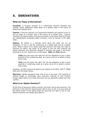 5. DERIVATIVES

What are Types of Derivatives?

Forwards: A forward contract is a customized contract between two
entities, where settlement takes place on a specific date in the future at
today’s pre-agreed price.

Futures: A futures contract is an agreement between two parties to buy or
sell an asset at a certain time in the future at a certain price. Futures
contracts are special types of forward contracts in the sense that the former
are standardized exchange-traded contracts, such as futures of the Nifty
index.

Options: An Option is a contract which gives the right, but not an
obligation, to buy or sell the underlying at a stated date and at a stated
price. While a buyer of an option pays the premium and buys the right to
exercise his option, the writer of an option is the one who receives the
option premium and therefore obliged to sell/buy the asset if the buyer
exercises it on him. Options are of two types - Calls and Puts options:

       ‘Calls’ give the buyer the right but not the obligation to buy a given
       quantity of the underlying asset, at a given price on or before a given
       future date.

       ‘Puts’ give the buyer the right, but not the obligation to sell a given
       quantity of underlying asset at a given price on or before a given
       future date.

Presently, at NSE futures and options are traded on the Nifty, CNX IT, BANK
Nifty and 116 single stocks.

Warrants: Options generally have lives of up to one year. The majority of
options traded on exchanges have maximum maturity of nine months.
Longer dated options are called Warrants and are generally traded over-the-
counter.

What is an ‘Option Premium’?

At the time of buying an option contract, the buyer has to pay premium. The
premium is the price for acquiring the right to buy or sell. It is price paid by
the option buyer to the option seller for acquiring the right to buy or sell.
Option premiums are always paid upfro nt.




                                       42
 