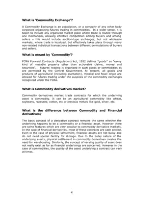 What is ‘Commodity Exchange’?

A Commodity Exchange is an association, or a company of any other body
corporate organizing futures trading in commodities. In a wider sense, it is
taken to include any organized market place where trade is routed through
one mechanism, allowing effective competition among buyers and among
sellers – this would include auction-type exchanges, but not wholesale
markets, where trade is localized, but effectively takes place through many
non-related individual transactions between different permutations of buyers
and sellers.

What is meant by ‘Commodity’?

FCRA Forward Contracts (Regulation) Act, 1952 defines “goods” as “every
kind of movable property other than actionable claims, money and
securities”. Futures’ trading is organized in such goods or commodities as
are permitted by the Central Government. At present, all goods and
products of agricultural (including plantation), mineral and fossil origin are
allowed for futures trading under the auspices of the commodity exchanges
recognized under the FCRA.


What is Commodity derivatives market?

Commodity derivatives market trade contracts for which the underlying
asset is commodity. It can be an agricultural commodity like wheat,
soybeans, rapeseed, cotton, etc or precious me tals like gold, silver, etc.


What is the difference between Commodity and Financial
derivatives?

The basic concept of a derivative contract remains the same whether the
underlying happens to be a commodity or a financial asset. However there
are some features which are very peculiar to commodity derivative markets.
In the case of financial derivatives, most of these contracts are cash settled.
Even in the case of physical settlement, financial assets are not bulky and
do not need special facility for storage. Due to the bulky nature of the
underlying assets, physical settlement in commodity derivatives creates the
need for warehousing. Similarly, the concept of varying quality of asset does
not really exist as far as financial underlyings are concerned. However in the
case of commodities, the quality of the asset underlying a contract can vary
at times.




                                      43
 