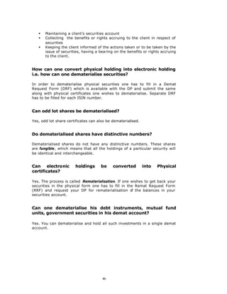 §   Maintaining a client’s securities account
   §   Collecting the benefits or rights accruing to the client in respect of
       securities
   §   Keeping the client informed of the actions taken or to be taken by the
       issue of securities, having a bearing on the benefits or rights accruing
       to the client.


How can one convert physical holding into electronic holding
i.e. how can one dematerialise securities?

In order to dematerialise physical securities one has to fill in a Demat
Request Form (DRF) which is available with the DP and submit the same
along with physical certificates one wishes to dematerialise. Separate DRF
has to be filled for each ISIN number.


Can odd lot shares be dematerialised?

Yes, odd lot share certificates can also be dematerialised.


Do dematerialised shares have distinctive numbers?

Dematerialised shares do not have any distinctive numbers. These shares
are fungible, which means that all the holdings of a particular security will
be identical and interchangeable.


Can electronic         holdings      be     converted         into   Physical
certificates?

Yes. The process is called Rematerialisation. If one wishes to get back your
securities in the physical form one has to fill in the Remat Request Form
(RRF) and request your DP for rematerialisation o the balances in your
                                                     f
securities account.


Can one dematerialise his debt instruments, mutual fund
units, government securities in his demat account?

Yes. You can dematerialise and hold all such investments in a single demat
account.




                                      46
 