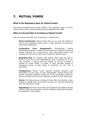 7. MUTUAL FUNDS

What is the Regulatory Body for Mutual Funds?

Securities Exchange Board of India (SEBI) is the regulatory body for all the
mutual funds. All the mutual funds must get registered with SEBI.

What are the benefits of investing in Mutual Funds?

There are several benefits from investing in a Mutual Fund:

       Small investments: Mutual funds help you to reap the benefit of
       returns by a portfolio spread across a wide spectrum of companies
       with small investments.

       Professional     Fund      Management:       Professionals  having
       considerable expertise, experience and resources manage the pool of
       money collected by a mutual fund. They thoroughly analyse the
       markets and economy to pick good investment opportunities.

       Spreading Risk: An investor with limited funds might be able to
       invest in only one or two stocks/bonds, thus increasing his or her
       risk. However, a mutual fund will spread its risk by investing a
       number of sound stocks or bonds. A fund normally invests in
       companies across a wide range of industries, so the risk is
       diversified.

       Transparency: Mutual Funds regularly provide investors with
       information on the value of their investments. Mutual Funds also
       provide complete portfolio disclosure of the i vestments made by
                                                     n
       various schemes and also the proportion invested in each asset type.

       Choice: The large amount of Mutual Funds offer the investor a wide
       variety to choose from. An investor can pick up a scheme depending
       upon his risk/ return profile.

       Regulations: All the mutual funds are registered with SEBI and they
       function within the provisions of strict regulation designed to protect
       the interests of the investor.




                                     47
 