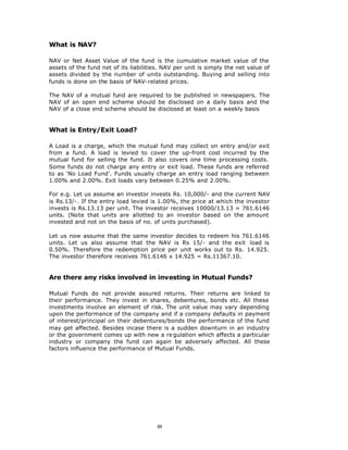 What is NAV?

NAV or Net Asset Value of the fund is the cumulative market value of the
assets of the fund net of its liabilities. NAV per unit is simply the net value of
assets divided by the number of units outstanding. Buying and selling into
funds is done on the basis of NAV-related prices.

The NAV of a mutual fund are required to be published in newspapers. The
NAV of an open end scheme should be disclosed on a daily basis and the
NAV of a close end scheme should be disclosed at least on a weekly basis


What is Entry/Exit Load?

A Load is a charge, which the mutual fund may collect on entry and/or exit
from a fund. A load is levied to cover the up-front cost incurred by the
mutual fund for selling the fund. It also covers one time processing costs.
Some funds do not charge any entry or exit load. These funds are referred
to as ‘No Load Fund’. Funds usually charge an entry load ranging between
1.00% and 2.00%. Exit loads vary between 0.25% and 2.00%.

For e.g. Let us assume an investor invests Rs. 10,000/- and the current NAV
is Rs.13/-. If the entry load levied is 1.00%, the price at which the investor
invests is Rs.13.13 per unit. The investor receives 10000/13.13 = 761.6146
units. (Note that units are allotted to an investor based on the amount
invested and not on the basis of no. of units purchased).

Let us now assume that the same investor decides to redeem his 761.6146
units. Let us also assume that the NAV is Rs 15/- and the exit load is
0.50%. Therefore the redemption price per unit works out to Rs. 14.925.
The investor therefore receives 761.6146 x 14.925 = Rs.11367.10.


Are there any risks involved in investing in Mutual Funds?

Mutual Funds do not provide assured returns. Their returns are linked to
their performance. They invest in shares, debentures, bonds etc. All these
investments involve an element of risk. The unit value may vary depending
upon the performance of the company and if a company defaults in payment
of interest/principal on their debentures/bonds the performance of the fund
may get affected. Besides incase there is a sudden downturn in an industry
or the government comes up with new a re gulation which affects a particular
industry or company the fund can again be adversely affected. All these
factors influence the performance of Mutual Funds.




                                        48
 
