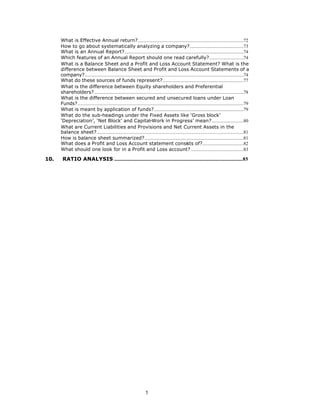 What is Effective Annual return?..........................................................................................72
      How to go about systematically analyzing a company?..............................................73
      What is an Annual Report?.....................................................................................................74
      Which features of an Annual Report should one read carefully?.............................74
      What is a Balance Sheet and a Profit and Loss Account Statement? What is the
      difference between Balance Sheet and Profit and Loss Account Statements of a
      company?.......................................................................................................................................74
      What do these sources of funds represent?.....................................................................77
      What is the difference between Equity shareholders and Preferential
      shareholders?...............................................................................................................................78
      What is the difference between secured and unsecured loans under Loan
      Funds?.............................................................................................................................................79
      What is meant by application of funds?............................................................................79
      What do the sub-headings under the Fixed Assets like ‘Gross block’
      ‘Depreciation’, ‘Net Block’ and Capital-Work in Progress’ mean?...........................80
      What are Current Liabilities and Provisions and Net Current Assets in the
      balance sheet?.............................................................................................................................81
      How is balance sheet summarized?....................................................................................81
      What does a Profit and Loss Account statement consists of?...................................82
      What should one look for in a Profit and Loss account?.............................................83

10.    RATIO ANALYSIS .............................................................................................................85




                                                                         5
 