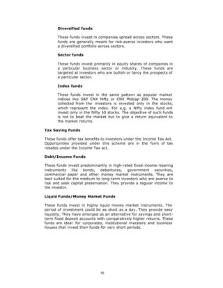 Diversified funds

       These funds invest in companies spread across sectors. These
       funds are generally meant for risk-averse investors who want
       a diversified portfolio across sectors.

       Sector funds

       These funds invest primarily in equity shares of companies in
       a particular business sector or industry. These funds are
       targeted at investors who are bullish or fancy the prospects of
       a particular sector.

       Index funds

       These funds invest in the same pattern as popular market
       indices like S&P CNX Nifty or CNX Midcap 200. The money
       collected from the investors is invested only in the stocks,
       which represent the index. For e.g. a Nifty index fund will
       invest only in the Nifty 50 stocks. The objective of such funds
       is not to beat the market but to give a return equivalent to
       the market returns.

Tax Saving Funds

These funds offer tax benefits to investors under the Income Tax Act.
Opportunities provided under this scheme are in the form of tax
rebates under the Income Tax act.

Debt/Income Funds

These funds invest predominantly in high-rated fixed-income -bearing
instruments like bonds, debentures, government securities,
commercial paper and other money market instruments. They are
best suited for the medium to long-term investors who are averse to
risk and seek capital preservation. They provide a regular income to
the investor.

Liquid Funds/Money Market Funds

These funds invest in highly liquid money market instruments. The
period of investment could be as short as a day. They provide easy
liquidity. They have emerged as an alternative for savings and short-
term fixed deposit accounts with comparatively higher returns. These
funds are ideal for corporates, institutional investors and business
houses that invest their funds for very short periods.




                              50
 
