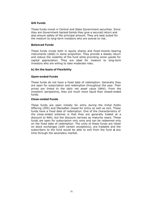 Gilt Funds

These funds invest in Central and State Government securities. Since
they are Government backed bonds they give a secured return and
also ensure safety of the principal amount. They are best suited for
the medium to long-term investors who are averse to risk.

Balanced Funds

These funds invest both in equity shares and fixed-income -bearing
instruments (debt) in some proportion. They provide a steady return
and reduce the volatility of the fund while providing some upside for
capital appreciation. They are ideal for medium to long-term
investors who are willing to take moderate risks.

b) On the basis of Flexibility

Open-ended Funds

These funds do not have a fixed date of redemption. Generally they
are open for subscription and redemption throughout the year. Their
prices are linked to the daily net asset value (NAV). From the
investors' perspective, they are much more liquid than closed-ended
funds.
Close-ended Funds

These funds are open initially for entry during the Initial Public
Offering (IPO) and thereafter closed for entry as well as exit. These
funds have a fixed date of redemption. One of the characteristics of
the close-ended schemes is that they are generally traded at a
discount to NAV; but the discount narrows as maturity nears. These
funds are open for subscription only once and can be redeemed only
on the fixed date of redemption. The units of these funds are listed
on stock exchanges (with certain exceptions), are tradable and the
subscribers to the fund would be able to exit from the fund at any
time through the secondary market.




                              51
 