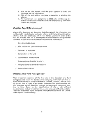5. 75% of the unit holders with the prior approval of SEBI can
          terminate the AMC of the fund.
       6. 75% of the unit holders can pass a resolution to wind-up the
          scheme.
       7. An investor can send complaints to SEBI, who will take up the
          matter with the concerned Mutual Funds and follow up with them
          till they are resolved.


What is a Fund Offer document?

A Fund Offer document is a document that offers you all the information you
could possibly need about a particular scheme and the fund launching that
scheme. That way, before you put in your money, you're well aware of the
risks etc involved. This has to be designed in accordance with the guidelines
stipulated by SEBI and the prospectus must disclose details about:

   §   Investment objectives

   §   Risk factors and special considerations

   §   Summary of expenses

   §   Constitution of the fund

   §   Guidelines on how to invest

   §   Organization and capital structure

   §   Tax provisions related to transactions

   §   Financial information


What is Active Fund Management?

When investment decisions of the fund are at the discretion of a fund
manager(s) and he or she decides which company, instrument or class of
assets the fund should invest in based on research, analysis, market news
etc. such a fund is called as an actively managed fund. The fund buys and
sells securities actively based on changed perceptions of investment from
time to time. Based on the classifications of shares with different
characteristic s, ‘active’ investment managers construct different portfolio.
Two basic investment styles prevalent among the mutual funds are Growth
Investing and Value Investing:




                                      53
 