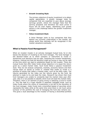 §   Growth Investing Style

                      The primary objective of equity investment is to obtain
                      capital appreciation. A growth manager looks for
                      companies that are expected to give above average
                      earnings growth, where the manager feels that the
                      earning prospects and therefore the stock prices in
                      future will be even higher. Identifying such growth
                      sectors is the challenge before the growth investment
                      manager.

                  §   Value investment Style

                      A Value Manager looks to buy companies that they
                      believe are currently undervalued in the market, but
                      whose worth they estimate will be recognized in the
                      market valuations eventually.


What is Passive Fund Management?

When an investor invests in an actively managed mutual fund, he or she
leaves the decision of investing to the fund manager. The fund manager is
the decision- maker as to which company or instrument to invest in.
Sometimes such decisions may be right, rewarding the investor handsomely.
However, chances are that the decisions might go wrong or may not be right
all the time which can lead to substantial losses for the investor. There are
mutual funds that offer Index funds whose objective is to equal the return
given by a select market index. Such funds follow a passive investment
style. They do not analyse companies, markets, economic factors and then
narrow down on stocks to invest in. Instead they prefer to invest in a
portfolio of stocks that reflect a market index, such as the Nifty index. The
returns generated by the index are the returns given by the fund. No
attempt is made to try and beat the index. Research has shown that most
fund managers are unable to constantly beat the market index year after
year. Also it is not possible to identify which fund will beat the market index.
Therefore, there is an element of going wrong in selecting a fund to invest
in. This has lead to a huge interest in passively managed funds such as
Index Funds where the choice of investments is not left to the discretion of
the fund manager. Index Funds hold a diversified basket of securities which
represents the index while at the same time since there is not much active
turnover of the portfolio the cost of managing the fund also remains low.
This gives a dual advantage to the investor of having a diversified portfolio




                                       54
 