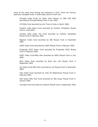while at the same time having low expenses in fund. There are various
passively managed funds in India today some of them are:

      Principal Index Fund, an index fund scheme on S&P CNX Nifty
      launched by Principal Mutual Fund in July 1999.

      UTI Nifty Fund launched by Unit Trust of India in March 2000.

      Franklin India Index Fund launched by Franklin Templeton Mutual
      Fund in June 2000.

      Franklin India Index Tax Fund launched by Franklin Templeton
      Mutual Fund in February 2001.

      Magnum Index Fund launched by SBI Mutual Fund in December
      2001.

      IL&FS Index Fund launched by IL&FS Mutual Fund in February 2002.

      Prudential ICICI Index Fund launched by Prudential ICICI Mutual
      Fund in February 2002.

      HDFC Index Fund-Nifty Plan launched by HDFC Mutual Fund in July
      2002.

      Birla Index Fund launched by Birla Sun Life Mutual Fund in
      September 2002.

      LIC Index Fund-Nifty Plan launched by LIC Mutual Fund in November
      2002.

      Tata Index Fund launched by Tata TD Waterhouse Mutual Fund in
      February 2003.

      ING Vysya Nifty Plus Fund launched by ING Vysya Mutual Fund in
      January 2004.

      Canindex Fund launched by Canbank Mutual Fund in September 2004




                                    55
 