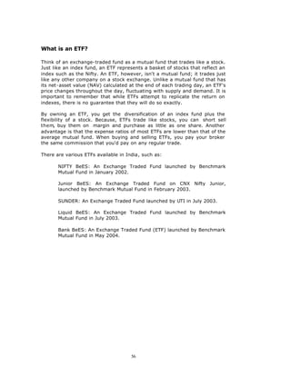 What is an ETF?

Think of an exchange-traded fund as a mutual fund that trades like a stock.
Just like an index fund, an ETF represents a basket of stocks that reflect an
index such as the Nifty. An ETF, however, isn't a mutual fund; it trades just
like any other company on a stock exchange. Unlike a mutual fund that has
its net-asset value (NAV) calculated at the end of each trading day, an ETF's
price changes throughout the day, fluctuating with supply and demand. It is
important to remember that while ETFs attempt to replicate the return on
indexes, there is no guarantee that they will do so exactly.

By owning an ETF, you get the diversification of an index fund plus the
flexibility of a stock. Because, ETFs trade like stocks, you can short sell
them, buy them on margin and purchase as little as one share. Another
advantage is that the expense ratios of most ETFs are lower than that of the
average mutual fund. When buying and selling ETFs, you pay your broker
the same commission that you'd pay on any regular trade.

There are various ETFs available in India, such as:

       NIFTY BeES: An Exchange Traded Fund launched by Benchmark
       Mutual Fund in January 2002.

       Junior BeES: An Exchange Traded Fund on CNX Nifty Junior,
       launched by Benchmark Mutual Fund in February 2003.

       SUNDER: An Exchange Traded Fund launched by UTI in July 2003.

       Liquid BeES: An Exchange Traded Fund launched by Benchmark
       Mutual Fund in July 2003.

       Bank BeES: An Exchange Traded Fund (ETF) launched by Benchmark
       Mutual Fund in May 2004.




                                      56
 