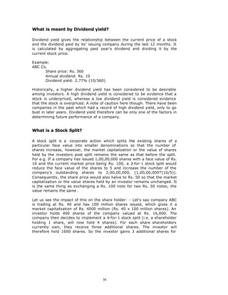 What is meant by Dividend yield?

Dividend yield gives the relationship between the current price of a stock
and the dividend paid by its’ issuing company during the last 12 months. It
is calculated by aggregating past year's dividend and dividing it by the
current stock price.

Example:
ABC Co.
      Share price: Rs. 360
      Annual dividend: Rs. 10
      Dividend yield: 2.77% (10/360)

Historically, a higher dividend yield has been considered to be desirable
among investors. A high dividend yield is considered to be evidence that a
stock is underpriced, whereas a low dividend yield is considered evidence
that the stock is overpriced. A note of caution here though. There have been
companies in the past which had a record of high dividend yield, only to go
bust in later years. Dividend yield therefore can be only one of the factors in
determining future performance of a company.


What is a Stock Split?

A stock split is a corporate action which splits the existing shares of a
particular face value into smaller denominations so that the number of
shares increase, however, the market capitalization or the value of shares
held by the investors post split remains the same as that before the split.
For e.g. If a company has issued 1,00,00,000 shares with a face value of Rs.
10 and the current market price being Rs. 100, a 2    -for-1 stock split would
reduce the face value of the shares to 5 and increase the number of the
company’s outstanding shares to 2,00,00,000, (1,00,00,000*(10/5)).
Consequently, the share price would also halve to Rs. 50 so that the market
capitalization or the value shares held by an investor remains unchanged. It
is the same thing as exchanging a Rs. 100 note for two Rs. 50 notes; the
value remains the same .

Let us see the impact of this on the share holder: - Let's say company ABC
is trading at Rs. 40 and has 100 million shares issued, which gives it a
market capitalization of Rs. 4000 million (Rs. 40 x 100 million shares). An
investor holds 400 shares of the company valued at Rs. 16,000. The
company then decides to implement a 4-for-1 stock split (i.e. a shareholder
holding 1 share, will now hold 4 shares). For each share shareholders
currently own, they receive three additional shares. The investor will
therefore hold 1600 shares. So the investor gains 3 additional shares for




                                      58
 