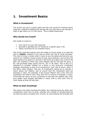 1. Investment Basics

What is Investment?

The money you earn is partly spent and the rest saved for meeting future
expenses. Instead of keeping the savings idle you may like to use savings in
order to get return on it in the future. This is called Invest ment.


Why should one invest?

One needs to invest to:

   §   earn return on your idle resources
   §   generate a specified sum of money for a specific goal in life
   §   make a provision for an uncertain future

One of the important reasons why one needs to invest wisely is to meet the
cost of Inflation. Inflation is the rate at which the cost of living increases.
The cost of living is simply what it costs to buy the goods and services you
need to live. Inflation causes money to lose value because it will not buy the
same amount of a good or a service in the future as it does now or did in the
past. For example, if there was a 6% inflation rate for the next 20 years, a
Rs. 100 purchase today would cost Rs. 321 in 20 years. This is why it is
important to consider inflation as a factor in any long-term investment
strategy. Remember to look at an investment's 'real' rate of return, which is
the return after inflation. The aim of investments should be to provide a
return above the inflation rate to ensure that the investment does not
decrease in value. For example, if the annual inflation rate is 6%, then the
investment will need to earn more than 6% to ensure it increases in value.
If the after-tax return on your investment is less than the inflation rate, then
your assets have actually decreased in value; that is, they won't buy as
much today as they did last year.


When to start Investing?

The sooner one starts investing the better. By investing early you allow your
investments more time to grow, whereby the concept of compounding (as
we shall see later) increases your income, by accumulating the principal and




                                       6
 