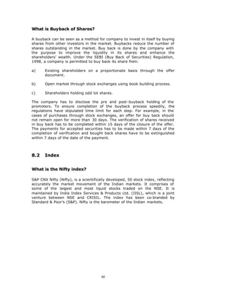 What is Buyback of Shares?

A buyback can be seen as a method for company to invest in itself by buying
shares from other investors in the market. Buybacks reduce the number of
shares outstanding in the market. Buy back is done by the company with
the purpose to improve the liquidity in its shares and enhance the
shareholders’ wealth. Under the SEBI (Buy Back of Securities) Regulation,
1998, a company is permitted to buy back its share from:

a)     Existing shareholders on a proportionate basis through the offer
       document.

b)     Open market through stock exchanges using book building process.

c)     Shareholders holding odd lot shares.

The company has to disclose the pre and post-buyback holding of the
promoters. To ensure completion of the buyback process speedily, the
regulations have stipulated time limit for each step. For example, in the
cases of purchases through stock exchanges, an offer for buy back should
not remain open for more than 30 days. The verification of shares received
in buy back has to be completed within 15 days of the closure of the offer.
The payments for accepted securities has to be made within 7 days of the
completion of verification and bought back shares have to be extinguished
within 7 days of the date of the payment.



8.2    Index


What is the Nifty index?

S&P CNX Nifty (Nifty), is a scientifically developed, 50 stock index, reflecting
accurately the market movement of the Indian markets. It comprises of
some of the largest and most liquid stocks traded on the NSE. It is
maintained by India Index Services & Products Ltd. (IISL), which is a joint
venture between NSE and CRISIL. The index has been co-branded by
Standard & Poor’s (S&P). Nifty is the barometer of the Indian markets.




                                       60
 