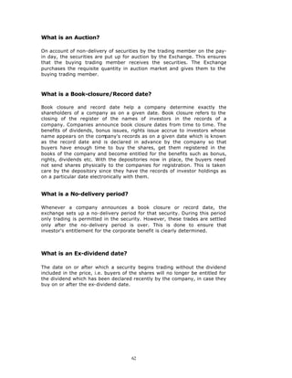 What is an Auction?

On account of non-delivery of securities by the trading member on the pay-
in day, the securities are put up for auction by the Exchange. This ensures
that the buying trading member receives the securities. The Exchange
purchases the requisite quantity in auction market and gives them to the
buying trading member.



What is a Book-closure/Record date?

Book closure and record date help a company determine exactly the
shareholders of a company as on a given date. Book closure refers to the
closing of the register of the names of investors in the records of a
company. Companies announce book closure dates from time to time. The
benefits of dividends, bonus issues, rights issue accrue to investors whose
name appears on the company's records as on a given date which is known
as the record date and is declared in advance by the company so that
buyers have enough time to buy the shares, get them registered in the
books of the company and become entitled for the benefits such as bonus,
rights, dividends etc. With the depositories now in place, the buyers need
not send shares physically to the companies for registration. This is taken
care by the depository since they have the records of investor holdings as
on a particular date electronically with them.


What is a No-delivery period?

Whenever a company announces a book closure or record date, the
exchange sets up a no-delivery period for that security. During this period
only trading is permitted in the security. However, these trades are settled
only after the no-delivery period is over. This is done to ensure that
investor's entitlement for the corporate benefit is clearly determined.



What is an Ex-dividend date?

The date on or after which a security begins trading without the dividend
included in the price, i.e. buyers of the shares will no longer be entitled for
the dividend which has been declared recently by the company, in case they
buy on or after the ex-dividend date.




                                      62
 