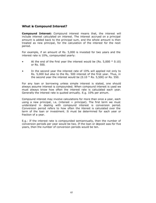 What is Compound Interest?

Compound Interest: Compound interest means that, the interest will
include interest calculated on interest. The interest accrued on a principal
amount is added back to the principal sum, and the whole amount is then
treated as new principal, for the calculation of the interest for the next
period.

For example, if an amount of Rs. 5,000 is invested for two years and the
interest rate is 10%, compounded yearly:

•      At the end of the first year the interest would be (Rs. 5,000 * 0.10)
       or Rs. 500.

•      In the second year the interest rate of 10% will applied not only to
       Rs. 5,000 but also to the Rs. 500 interest of the first year. Thus, in
       the second year the interest would be (0.10 * Rs. 5,500) or Rs. 550.

For any loan or borrowing unless simple interest is stated, one should
always assume interest is compounded. When compound interest is used we
must always know how often the interest rate is calculated each year.
Generally the interest rate is quoted annually. E.g. 10% per annum.

Compound interest may involve calculations for more than once a year, each
using a new principal, i.e. (interest + principal). The first term we must
understand in dealing with compound interest is conversion period.
Conversion period refers to how often the nterest is calculated over the
                                              i
term of the loan or investment. It must be determined for each year or
fraction of a year.

E.g.: If the interest rate is compounded semiannually, then the number of
conversion periods per year would be two. If the loan or deposit was for five
years, then the number of conversion periods would be ten.




                                     65
 