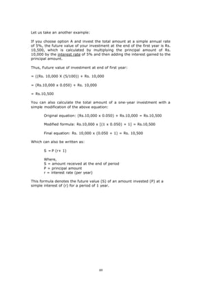 Let us take an another example:

If you choose option A and invest the total amount at a simple annual rate
of 5%, the future value of your investment at the end of the first year is Rs.
10,500, which is calculated by multiplying the principal amount of Rs.
10,000 by the interest rate of 5% and then adding the interest gained to the
principal amount.

Thus, Future value of investment at end of first year:

= ((Rs. 10,000 X (5/100)) + Rs. 10,000

= (Rs.10,000 x 0.050) + Rs. 10,000

= Rs.10,500

You can also calculate the total amount of a one-year investment with a
simple modification of the above equation:

       Original equation: (Rs.10,000 x 0.050) + Rs.10,000 = Rs.10,500

       Modified formula: Rs.10,000 x [(1 x 0.050) + 1] = Rs.10,500

       Final equation: Rs. 10,000 x (0.050 + 1) = Rs. 10,500

Which can also be written as:

       S = P (r+ 1)

       Where,
       S = amount received at the end of period
       P = principal amount
       r = interest rate (per year)

This formula denotes the future value (S) of an amount invested (P) at a
simple interest of (r) for a period of 1 year.




                                      69
 
