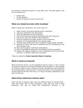 the interest or dividend earned on it, year after year. The three golden rules
for all investors are:

   §    Invest early
   §    Invest regularly
   §    Invest for long term and not short term


What care should one take while investing?

Before making any investment, one must ensure to:

   1.  obtain written documents explaining the investment
   2.  read and understand such documents
   3.  verify the legitimacy of the investment
   4.  find out the costs and benefits associated with the investment
   5.  assess the risk-return profile of the investment
   6.  know the liquidity and safety aspects of the investment
   7.  ascertain if it is appropriate for your specific goals
   8.  compare these details with other investment opportunities available
   9.  examine if it fits in with other investments you are considering or you
       have already made
   10. deal only through an authorised intermediary
   11. seek all clarifications about the intermediary and the investment
   12. explore the options available to you if something were to go wrong,
       and then, if satisfied, make the investment.

These are called the Twelve Important Steps to Investing.


What is meant by Interest?

When we borrow money, we are expected to pay for using it – this is known
as Interest. Interest is an amount charged to the borrower for the privilege
of using the lender’s money. Interest is usually calculated as a percentage of
the principal balance (the amount of money borrowed). The percentage rate
may be fixed for the life of the loan, or it may be variable, depending on the
terms of the loan.


What factors determine interest rates?

When we talk of interest rates, there are different types of interest rates -
rates that banks offer to their depositors, rates that they lend to their
borrowers, the rate at which the Government borrows in the




                                      7
 