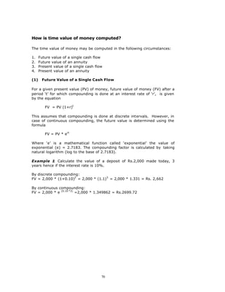 How is time value of money computed?

The time value of money may be computed in the following circumstances:

1.    Future value of a single cash flow
2.    Future value of an annuity
3.    Present value of a single cash flow
4.    Present value of an annuity

(1)    Future Value of a Single Cash Flow

For a given present value (PV) of money, future value of money (FV) after a
period ‘t’ for which compounding is done at an interest rate of ‘r’, is given
by the equation

         FV = PV (1+r)t

This assumes that compounding is done at discrete intervals. However, in
case of continuous compounding, the future value is determined using the
formula

         FV = PV * ert

Where ‘e’ is a mathematical function called ‘exponential’ the value of
exponential (e) = 2.7183. The compounding factor is calculated by taking
natural logarithm (log to the base of 2.7183).

Example 1 Calculate the value of a deposit of Rs.2,000 made today, 3
           :
years hence if the interest rate is 10%.

By discrete compounding:
FV = 2,000 * (1+0.10)3 = 2,000 * (1.1)3 = 2,000 * 1.331 = Rs. 2,662

By continuous compounding:
FV = 2,000 * e (0.10 *3) =2,000 * 1.349862 = Rs.2699.72




                                        70
 