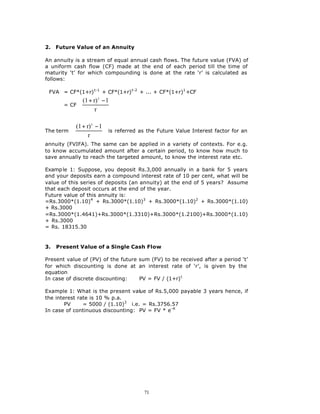 2.   Future Value of an Annuity

An annuity is a stream of equal annual cash flows. The future value (FVA) of
a uniform cash flow (CF) made at the end of each period till the time of
maturity ‘t’ for which compounding is done at the rate ‘r’ is calculated as
follows:

 FVA = CF*(1+r) t-1 + CF*(1+r) t-2 + ... + CF*(1+r)1 +CF
             (1 + r) t − 1 
       = CF 
                           
                            
                   r       

            (1 + r) t − 1 
The term   
                           is referred as the Future Value Interest factor for an
                           
                  r       
annuity (FVIFA). The same can be applied in a variety of contexts. For e.g.
to know accumulated amount after a certain period, to know how much to
save annually to reach the targeted amount, to know the interest rate etc.

Examp le 1: Suppose, you deposit Rs.3,000 annually in a bank for 5 years
and your deposits earn a compound interest rate of 10 per cent, what will be
value of this series of deposits (an annuity) at the end of 5 years? Assume
that each deposit occurs at the end of the year.
Future value of this annuity is:
=Rs.3000*(1.10)4 + Rs.3000*(1.10)3 + Rs.3000*(1.10)2 + Rs.3000*(1.10)
+ Rs.3000
=Rs.3000*(1.4641)+Rs.3000*(1.3310)+Rs.3000*(1.2100)+Rs.3000*(1.10)
+ Rs.3000
= Rs. 18315.30


3.   Present Value of a Single Cash Flow

Present value of (PV) of the future sum (FV) to be received after a period ‘t’
for which discounting is done at an interest rate of ‘r’, is given by the
equation
In case of discrete discounting:    PV = FV / (1+r) t

Example 1: What is the present value of Rs.5,000 payable 3 years hence, if
the interest rate is 10 % p.a.
        PV     = 5000 / (1.10)3 i.e. = Rs.3756.57
In case of continuous discounting: PV = FV * e- rt




                                        71
 