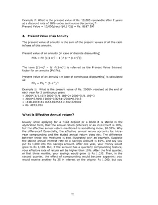 Example 2: What is the present value of Rs. 10,000 receivable after 2 years
at a discount rate of 10% under continuous discounting?
Present Value = 10,000/(exp^(0.1*2)) = Rs. 8187.297


4.   Present Value of an Annuity

The present value of annuity is the sum of the present values of all the cash
inflows of this annuity.


Present value of an annuity (in case of discrete discounting)
       PVA = FV [{(1+r)t - 1 }/ {r * (1+r) t }]


The term [(1+r)t - 1/ r*(1+r) t ] is referred as the Present Value Interest
factor for an annuity (PVIFA).

Present value of an annuity (in case of continuous discounting) is calculated
as:
       PVa = FVa * (1-e- rt)/r

Example 1: What is the present value of Rs. 2000/- received at the end of
each year for 3 continuous years
= 2000*[1/1.10]+2000*[1/1.10]^2+2000*[1/1.10]^3
= 2000*0.9091+2000*0.8264+2000*0.7513
= 1818.181818+1652.892562+1502.629602
= Rs. 4973.704


What is Effective Annual return?

Usually while applying for a fixed deposit or a bond it is stated in the
application form, that the annual return (interest) of an investment is 10%,
but the effective annual return mentioned is something more, 10.38%. Why
the difference? Essentially, the effective annual return accounts for intra-
year compounding and the stated annual return does not. The difference
between these two measures is best illustrated with an example. Suppose
the stated annual interest rate on a savings account is 10%, and say you
put Rs 1,000 into this savings account. After one year, your money would
grow to Rs 1,100. But, if the account has a quarterly compounding feature,
your effective rate of return will be higher than 10%. After the first quarter,
or first three months, your savings would grow to Rs 1,025. Then, in the
second quarter, the effect of compounding would become apparent: you
would receive another Rs 25 in interest on the original Rs 1,000, but you




                                      72
 