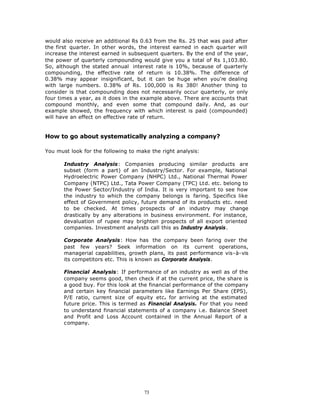 would also receive an additional Rs 0.63 from the Rs. 25 that was paid after
the first quarter. In other words, the interest earned in each quarter will
increase the interest earned in subsequent quarters. By the end of the year,
the power of quarterly compounding would give you a total of Rs 1,103.80.
So, although the stated annual interest rate is 10%, because of quarterly
compounding, the effective rate of return is 10.38%. The difference of
0.38% may appear insignificant, but it can be huge when you're dealing
with large numbers. 0.38% of Rs. 100,000 is Rs 380! Another thing to
consider is that compounding does not necessarily occur quarterly, or only
four times a year, as it does in the example above. There are accounts that
compound monthly, and even some that compound daily. And, as our
example showed, the frequency with which interest is paid (compounded)
will have an effect on effective rate of return.


How to go about systematically analyzing a company?

You must look for the following to make the right analysis:

       Industry Analysis: Companies producing similar products are
       subset (form a part) of an Industry/Sector. For example, National
       Hydroelectric Power Company (NHPC) Ltd., National Thermal Power
       Company (NTPC) Ltd., Tata Power Company (TPC) Ltd. etc. belong to
       the Power Sector/Industry of India. It is very important to see how
       the industry to which the company belongs is faring. Specifics like
       effect of Government policy, future demand of its products etc. need
       to be checked. At times prospects of an industry may change
       drastically by any alterations in business environment. For instance,
       devaluation of rupee may brighten prospects of all export oriented
       companies. Investment analysts call this as Industry Analysis.

       Corporate Analysis: How has the company been faring over the
       past few years? Seek information on its current operations,
       managerial capabilities, growth plans, its past performance vis-à-vis
       its competitors etc. This is known as Corporate Analysis.

       Financial Analysis: If performance of an industry as well as of the
       company seems good, then check if at the current price, the share is
       a good buy. For this look at the financial performance of the company
       and certain key financial parameters like Earnings Per Share (EPS),
       P/E ratio, current size of equity etc. for arriving at the estimated
       future price. This is termed as Financial Analysis. For that you need
       to understand financial statements of a company i.e. Balance Sheet
       and Profit and Loss Account contained in the Annual Report of a
       company.




                                     73
 