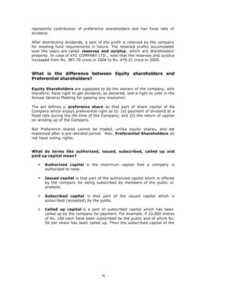represents contribution of preference shareholders and has fixed rate of
dividend.

After distributing dividends, a part of the profit is retained by the company
for meeting fund requirements in future. The retained profits accumulated
over the years are called reserves and surplus, which are shareholders’
property. In case of XYZ COMPANY LTD., note that the reserves and surplus
increased from Rs. 387.70 crore in 2004 to Rs. 479.21 crore in 2005.


What is the difference between Equity shareholders and
Preferential shareholders?

Equity Shareholders are supposed to be the owners of the company, who
therefore, have right to get dividend, as declared, and a right to vote in the
Annual General Meeting for passing any resolution.

The act defines a preference share as that part of share capital of the
Company which enjoys preferential right as to: (a) payment of dividend at a
fixed rate during the life time of the Company; and (b) the return of capital
on winding up of the Company.

But Preference shares cannot be traded, unlike equity shares, and are
redeemed after a pre-decided period. Also, Preferential Shareholders do
not have voting rights.


What do terms like authorized, issued, subscribed, called up and
paid up capital mean?

   §   Authorized capital is the maximum capital that a company is
       authorized to raise.

   §   Issued capital is that part of the authorized capital which is offered
       by the company for being subscribed by members of the public or
       anybody.

   §   Subscribed capital is that part of the issued capital which is
       subscribed (accepted) by the public.

   §   Called up capital is a part of subscribed capital which has been
       called up by the company for payment. For example, if 10,000 shares
       of Rs. 100 each have been subscribed by the public and of which Rs.
       50 per share has been called up. Then the subscribed capital of the




                                      78
 