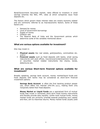 Bond/Government Securities market, rates offered to investors in small
savings schemes like NSC, PPF, rates at which companies issue fixed
deposits etc.

The factors which govern these interest rates are mostly economy related
and are commonly referred to as macroeconomic factors. Some of these
factors are:

   §   Demand for money
   §   Level of Government borrowings
   §   Supply of money
   §   Inflation rate
   §   The Reserve Bank of India and the Government policies which
       determine some of the variables mentioned above


What are various options available for investment?

One may invest in:

   §   Physical assets like real estate, gold/jewellery, commodities etc.
       and/or
   §   Financial assets such as fixed deposits with banks, small saving
       instrume nts with post offices, insurance/provident/pension fund etc.
       or securities market related instruments like shares, bonds,
       debentures etc.


What are various Short-term financial options available for
investment?

Broadly speaking, savings bank account, money market/liquid funds and
fixed deposits with banks may be considered as short-term financial
investment options:

       Savings Bank Account is often the first banking product people
       use, which offers low interest (4%-5% p.a.), making them only
       marginally better than fixed deposits.

       Money Market or Liquid Funds are a specialized form of mutual
       funds that invest in extremely short-term fixed income instruments
       and thereby provide easy liquidity. Unlike most mutual funds, money
       market funds are primarily oriented towards protecting your capital
       and then, aim to maximise returns. Money market funds usually yield




                                     8
 