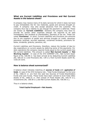 What are Current Liabilities and Provisions and Net Current
Assets in the balance sheet?

A company may receive many of its daily services for which it does not have
to pay immediately like for raw materials, goods and services brought on
credit. A company may also accept advances from the customer. The
company thus has a liability to pay though the payment is deferred. These
are known as ‘Current Liabilities’. Similarly the company may have to
provide for certain other expenses (though not required to be paid
immediately) like dividend to shareholders, payment of tax etc. These are
called ‘Provisions’. In short, Current Liabilities and Provisions are amounts
due to the suppliers of goods and services brought on credit, advances
payments received, accrued expenses, unclaimed dividend, provisions for
taxes, dividends, gratuity, pensions, etc.

Current Liabilities and Provisions, therefore, reduce the burden of day-to-
day expenditure on current assets by deferring some of the payments. For
daily operations the company requires funds equal to the current assets less
the current liabilities. This amount is called ‘Net Current Assets’ or ‘Net
Working Capital’. In case of the XYZ COMPANY LTD., Net Current Asset
figure of Rs. 430.98 cr. has been arrived at by deducting Current Liabilities
(Rs. 595.22 cr.) and Provisions (Rs. 139 cr.) from Current Assets worth Rs.
1165.20 crore.


How is balance sheet summarized?

A balance sheet indicates matching of sources of funds with application of
funds. In case of the XYZ Company Ltd., ‘Total Funds Employed’ to the tune
of Rs. 1066.31 cr. are from the said two Sources of Funds-Shareholders
Funds and Loan Funds. These funds have been utilized to fund Total (Net)
Assets of Rs. 1066.31 cr. that consist of Fixed Assets (Rs. 526.75 cr.),
Investments (Rs. 108.58 cr.) and Net Current Assets (Rs. 430.98 cr.).

Thus in a balance sheet,

       Total Capital Employed = Net Assets.




                                     81
 