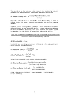 The second set or the coverage ratios measure the relationship between
proceeds from the operations of the firm and the claims of outsiders.

                                      Earnings Before Interest and Taxes
(iii) Interest Coverage ratio     =
                                                   Interest

Higher the interest coverage ratio better is the firm’s ability to meet its
interest burden. The lenders use this ratio to assess debt servicing capacity
of a firm.

(iv) Debt Service Coverage Ratio (DSCR) is a m   ore comprehensive and apt
to compute debt service capacity of a firm. Financial institutions calculate
the average DSCR for the period during which the term loan for the project
is repayable. The Debt Service Coverage Ratio is defined as follows:

Pr ofit .after.tax + Depreciation + OtherNoncashExpenditure + Interest .on.term.loan
                     Interest on Term loan + Re payment of term loan


(III) Profitability ratios:

Profitability and operating/management efficiency of a firm is judged mainly
by the following profitability ratios:

                                Gross Profit
(i) Gross Profit Ratio (%) =                 * 100
                                 Net Sales

                              Net Profit
(ii) Net Profit Ratio (%) =              * 100
                              Net Sales

Some of the profitability ratios related to investments are:

                                  Pr ofit.Before.Interest . And .Tax
(iii) Return on Total Assets =
                                   FixedAssets + CurrentAssets

                                           Net ProfitAfterTax
(iv) Return on Capital Employed =
                                         TotalCapital Employed

(Here, Total Capital Employed = Total Fixed Assets + Current Assets -
Current Liabilities)




                                             88
 