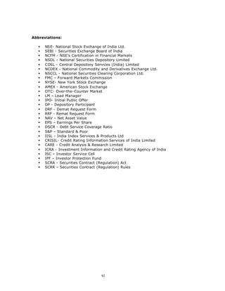 Abbreviations:

   §   NSE- National Stock Exchange of India Ltd.
   §   SEBI - Securities Exchange Board of India
   §   NCFM - NSE’s Certification in Financial Markets
   §   NSDL - National Securities Depository Limited
   §   CDSL - Central Depository Services (India) Limited
   §   NCDEX - National Commodity and Derivatives Exchange Ltd.
   §   NSCCL - National Securities Clearing Corporation Ltd.
   §   FMC – Forward Markets Commission
   §   NYSE- New York Stock Exchange
   §   AMEX - American Stock Exchange
   §   OTC- Over-the-Counter Market
   §   LM – Lead Manager
   §   IPO- Initial Public Offer
   §   DP - Depository Participant
   §   DRF - Demat Request Form
   §   RRF - Remat Request Form
   §   NAV – Net Asset Value
   §   EPS – Earnings Per Share
   §   DSCR - Debt Service Coverage Ratio
   §   S&P – Standard & Poor
   §   IISL - India Index Services & Products Ltd
   §   CRISIL- Credit Rating Information Services of India Limited
   §   CARE - Credit Analysis & Research Limited
   §   ICRA - Investment Information and Credit Rating Agency of India
   §   ISC – Investor Service Cell
   §   IPF – Investor Protection Fund
   §   SCRA - Securities Contract (Regulation) Act
   §   SCRR – Securities Contract (Regulation) Rules




                                    92
 