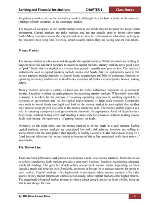 Banking and Financial Institutions CHAPTER 1 Class Notes
By: HM Umar Farooq Rana 2
the primary market, not in the secondary market, although they do have a stake in the outcome
(pricing) of their securities in the secondary market.
The buyers of securities in the capital market tend to use funds that are targeted for longer-term
investment. Capital markets are risky markets and are not usually used to invest short-term
funds. Many investors access the capital markets to save for retirement or education, as long as
the investors have long time horizons, which usually means they are young and are risk takers.
Money Market
The money market is often accessed alongside the capital markets. While investors are willing to
take on more risk and have patience to invest in capital markets, money markets are a good place
to "park" funds that are needed in a shorter time period - usually one year or less. The financial
instruments used in capital markets include stocks and bonds, but the instruments used in the
money markets include deposits, collateral loans, acceptances and bills of exchange. Institutions
operating in money markets are central banks, commercial banks and acceptance houses, among
others.
Money markets provide a variety of functions for either individual, corporate or government
entities. Liquidity is often the main purpose for accessing money markets. When short-term debt
is issued, it is often for the purpose of covering operating expenses or working capital for a
company or government and not for capital improvements or large scale projects. Companies
may want to invest funds overnight and look to the money market to accomplish this, or they
may need to cover payroll and look to the money market to help. The money market plays a key
role in ensuring companies and governments maintain the appropriate level of liquidity on a
daily basis, without falling short and needing a more expensive loan or without holding excess
funds and missing the opportunity of gaining interest on funds.
Investors, on the other hand, use the money markets to invest funds in a safe manner. Unlike
capital markets, money markets are considered low risk; risk-adverse investors are willing to
access them with the anticipation that liquidity is readily available. Older individuals living on a
fixed income often use the money markets because of the safety associated with these types of
investments.
The Bottom Line
There are both differences and similarities between capital and money markets. From the issuer
or seller's standpoint, both markets provide a necessary business function: maintaining adequate
levels of funding. The goal for which sellers access each market varies depending on their
liquidity needs and time horizon. Similarly, investors or buyers have unique reasons for going to
each market: Capital markets offer higher-risk investments, while money markets offer safer
assets; money market returns are often low but steady, while capital markets offer higher returns.
The magnitude of capital market returns is often a direct correlation to the level of risk, however
that is not always the case.
 