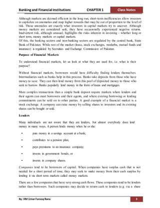Banking and Financial Institutions CHAPTER 1 Class Notes
By: HM Umar Farooq Rana 3
Although markets are deemed efficient in the long run, short-term inefficiencies allow investors
to capitalize on anomalies and reap higher rewards that may be out of proportion to the level of
risk. Those anomalies are exactly what investors in capital markets try to uncover. Although
money markets are considered safe, they have occasionally experienced negative returns.
Inadvertent risk, although unusual, highlights the risks inherent in investing - whether long or
short term, money markets or capital markets.
Of this, the banking sectors and non-banking sectors are regulated by the central bank, State
Bank of Pakistan. While rest of the market (lease, stock exchanges, modarba, mutual funds and
insurance) is regulaled by Secruities and Exchange Commission of Pakistan.
Purpose of Financial Markets
To understand financial markets, let us look at what they are used for, i.e. what is their
purpose?
Without financial markets, borrowers would have difficulty finding lenders themselves.
Intermediaries such as banks help in this process. Banks take deposits from those who have
money to save. They can then lend money from this pool of deposited money to those who
seek to borrow. Banks popularly lend money in the form of loans and mortgages.
More complex transactions than a simple bank deposit require markets where lenders and
their agents can meet borrowers and their agents, and where existing borrowing or lending
commitments can be sold on to other parties. A good example of a financial market is a
stock exchange. A company can raise money by selling shares to investors and its existing
shares can be bought or sold.
Lenders
Many individuals are not aware that they are lenders, but almost everybody does lend
money in many ways. A person lends money when he or she:
• puts money in a savings account at a bank;
• contributes to a pension plan;
• pays premiums to an insurance company;
• invests in government bonds; or
• invests in company shares.
Companies tend to be borrowers of capital. When companies have surplus cash that is not
needed for a short period of time, they may seek to make money from their cash surplus by
lending it via short term markets called money markets.
There are a few companies that have very strong cash flows. These companies tend to be lenders
rather than borrowers. Such companies may decide to return cash to lenders (e.g. via a share
 