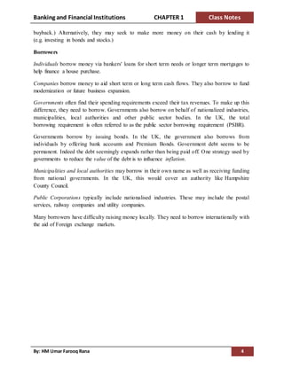 Banking and Financial Institutions CHAPTER 1 Class Notes
By: HM Umar Farooq Rana 4
buyback.) Alternatively, they may seek to make more money on their cash by lending it
(e.g. investing in bonds and stocks.)
Borrowers
Individuals borrow money via bankers' loans for short term needs or longer term mortgages to
help finance a house purchase.
Companies borrow money to aid short term or long term cash flows. They also borrow to fund
modernization or future business expansion.
Governments often find their spending requirements exceed their tax revenues. To make up this
difference, they need to borrow. Governments also borrow on behalf of nationalized industries,
municipalities, local authorities and other public sector bodies. In the UK, the total
borrowing requirement is often referred to as the public sector borrowing requirement (PSBR).
Governments borrow by issuing bonds. In the UK, the government also borrows from
individuals by offering bank accounts and Premium Bonds. Government debt seems to be
permanent. Indeed the debt seemingly expands rather than being paid off. One strategy used by
governments to reduce the value of the debt is to influence inflation.
Municipalities and local authorities may borrow in their own name as well as receiving funding
from national governments. In the UK, this would cover an authority like Hampshire
County Council.
Public Corporations typically include nationalised industries. These may include the postal
services, railway companies and utility companies.
Many borrowers have difficulty raising money locally. They need to borrow internationally with
the aid of Foreign exchange markets.
 