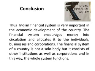 Conclusion
Thus Indian financial system is very important in
the economic development of the country. The
financial system encourages money into
circulation and allocates it to the individuals,
businesses and corporations. The financial system
of a country is not a solo body but it consists of
other institutions as well as corporations and in
this way, the whole system functions.
 