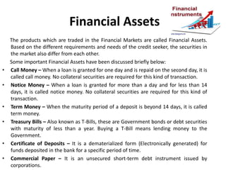 Financial Assets
The products which are traded in the Financial Markets are called Financial Assets.
Based on the different requirements and needs of the credit seeker, the securities in
the market also differ from each other.
Some important Financial Assets have been discussed briefly below:
• Call Money – When a loan is granted for one day and is repaid on the second day, it is
called call money. No collateral securities are required for this kind of transaction.
• Notice Money – When a loan is granted for more than a day and for less than 14
days, it is called notice money. No collateral securities are required for this kind of
transaction.
• Term Money – When the maturity period of a deposit is beyond 14 days, it is called
term money.
• Treasury Bills – Also known as T-Bills, these are Government bonds or debt securities
with maturity of less than a year. Buying a T-Bill means lending money to the
Government.
• Certificate of Deposits – It is a dematerialized form (Electronically generated) for
funds deposited in the bank for a specific period of time.
• Commercial Paper – It is an unsecured short-term debt instrument issued by
corporations.
 