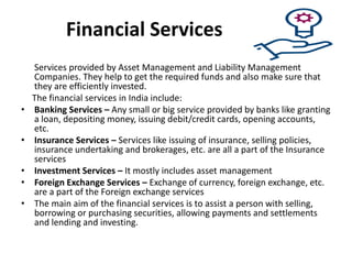 Financial Services
Services provided by Asset Management and Liability Management
Companies. They help to get the required funds and also make sure that
they are efficiently invested.
The financial services in India include:
• Banking Services – Any small or big service provided by banks like granting
a loan, depositing money, issuing debit/credit cards, opening accounts,
etc.
• Insurance Services – Services like issuing of insurance, selling policies,
insurance undertaking and brokerages, etc. are all a part of the Insurance
services
• Investment Services – It mostly includes asset management
• Foreign Exchange Services – Exchange of currency, foreign exchange, etc.
are a part of the Foreign exchange services
• The main aim of the financial services is to assist a person with selling,
borrowing or purchasing securities, allowing payments and settlements
and lending and investing.
 